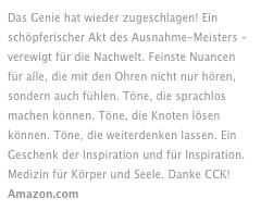 Das Genie hat wieder zugeschlagen! Ein schöpferischer Akt des Ausnahme-Meisters - verewigt für die Nachwelt. Feinste Nuancen für alle, die mit den Ohren nicht nur hören, sondern auch fühlen. Töne, die sprachlos machen können. Töne, die Knoten lösen können. Töne, die weiterdenken lassen. Ein Geschenk der Inspiration und für Inspiration. Medizin für Körper und Seele. Danke CCK! Amazon.com